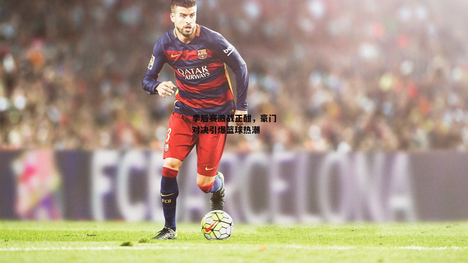 季后赛激战正酣，豪门对决引爆篮球热潮